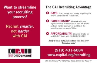 Want to streamline
your recruiting
process?
Recruit smarter,
not harder
with CAI
The CAI Recruiting Advantage
SAVE: time, energy, and money by getting the
RIGHT candidate the FIRST time.
PARTNERSHIP: We work with your
organization as an extension of your HR efforts
and can handle as much or as little of the
recruiting process as you’d like.
AFFORDABILITY: We work strictly on
an HOURLY basis with NO FINDER’S FEE.
Ready to let us make your next hire your best hire?
Contact us today!
(919) 431-6084
www.capital.org/recruiting
HR On Demand™: “What You Need, When You Need It”
 