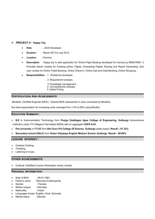  PROJECT 4 : Happy Trip.
• Role : JAVA Developer.
• Duration : March 2013 to July 2013.
• Location : Chennai.
• Description : Happy trip is web application for Online Flight Booking developed for training by MINDTREE. It
Provides Admin module for Creating airline, Flights, Scheduling Flights, Routing and Report Generating. And
user module for Online Ticket Booking, Online Check-in, Online Cab and Hotel Booking, Online Shopping.
• Responsibilities : 1. Worked as developer.
2. Requirement analysis.
3. Knowledge management.
4. Unit testing the modules.
5. Defect Fixing.
CERTIFICATIONS AND ACHIEVEMENTS:
Mindtree Certified Engineer (MCE) : Cleared MCE assessment in Java conducted by Mindtree.
Got client appreciation for increasing code coverage from 1.4% to 60% using Mockito.
EDUCATION SUMMARY:
 B.E in Instrumentation Technology from Poojya Doddappa Appa College of Engineering, Gulbarga (Autonomous
institution under VTU Belgaum Karnataka-INDIA) with an aggregate CGPA 8.45.
 Pre-university in PCMB from Shri Guru PU College Of Science, Gulbarga (state board). Result – 67.33%.
 Secondary school (SSLC) from Nutan Vidyalaya English Medium School, Gulbarga. Result – 86.88%.
LEISURE INTEREST :
 Creative Cooking.
 Traveling.
 Listening to music.
OTHER ACHIEVEMENTS:
 Cultural: Certified in junior Hindustani music (vocal).
PERSONAL INFORMATION:
 Date of Birth : 05-01-1991.
 Father’s name :Ravindra.V.Deshpande.
 Gender : Female.
 Mother tongue : Kannada.
 Nationality : Indian.
 Languages known: English, Hindi, Kannada.
 Marital status : Married.
 