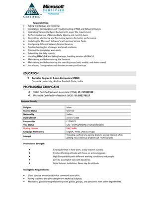 Responsibilities:
• Taking the Backups and restoring.
• Installation, Configuration and Troubleshooting of NOS and Network Devices.
• Upgrading Various Hardware Components as per the requirement.
• Performing Backup of Data on Daily, Weekly and monthly basis
• Controlling, Monitoring and fine-tuning systems for better performance.
• Updating the Microsoft Software’s with various Service Packs.
• Configuring different Network Related Services.
• Troubleshooting for all meager and small problems.
• Printout the completed work daily
• Submitting the daily reports.
• Installing ORACLE-8i and taking backups, handling services of ORACLE.
• Maintaining and Administering the Domains.
• Maintaining and Administering the users & groups (add, modify, and delete users)
• Installation, Configuration and disaster recovery and backups
EDUCATION
 Bachelor Degree in B.com Computers (2004)
Osmania University, Andhra Pradesh State, India
PROFESSIONAL CERTIFICATES
 CISCO Certified Network Associate (CCNA) ID: 215991992.
 Microsoft Certified Professional (MCP). ID: SR2776317
Personal Details
Professional Strength:
• I always believe in hard work, a way towards success.
• Positive thinking attitude with focus on achieving goals.
• High Compatibility with different working conditions and people.
• Love to accomplish task with deadlines.
• Good listener, Ambitious, Never say die attitude.
Managerial Requirements:
• Clear, concise written and verbal communication skills.
• Ability to clearly and concisely present technical subjects.
• Maintain a good working relationship with guests, groups, and personnel from other departments.
Religion Islam
Marital Status Married
Nationality Indian
Date Of birth June 6th
1984
Passport No L1256922
Visa Status UAE - EMPLOYEMINET/ I (Transferable)
Driving License UAE, India
Language Proficiency English, Hindi, Urdu & Telugu
Interest
Traveling, surfing net, playing Cricket, special interest while
getting new Technical problems at Technical side
 