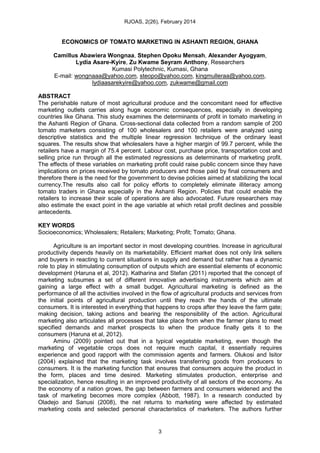 RJOAS, 2(26), February 2014
3
ECONOMICS OF TOMATO MARKETING IN ASHANTI REGION, GHANA
Camillus Abawiera Wongnaa, Stephen Opoku Mensah, Alexander Ayogyam,
Lydia Asare-Kyire, Zu Kwame Seyram Anthony, Researchers
Kumasi Polytechnic, Kumasi, Ghana
E-mail: wongnaaa@yahoo.com, steopo@yahoo.com, kingmulleraa@yahoo.com,
lydiaasarekyire@yahoo.com, zukwame@gmail.com
ABSTRACT
The perishable nature of most agricultural produce and the concomitant need for effective
marketing outlets carries along huge economic consequences, especially in developing
countries like Ghana. This study examines the determinants of profit in tomato marketing in
the Ashanti Region of Ghana. Cross-sectional data collected from a random sample of 200
tomato marketers consisting of 100 wholesalers and 100 retailers were analyzed using
descriptive statistics and the multiple linear regression technique of the ordinary least
squares. The results show that wholesalers have a higher margin of 99.7 percent, while the
retailers have a margin of 75.4 percent. Labour cost, purchase price, transportation cost and
selling price run through all the estimated regressions as determinants of marketing profit.
The effects of these variables on marketing profit could raise public concern since they have
implications on prices received by tomato producers and those paid by final consumers and
therefore there is the need for the government to devise policies aimed at stabilizing the local
currency.The results also call for policy efforts to completely eliminate illiteracy among
tomato traders in Ghana especially in the Ashanti Region. Policies that could enable the
retailers to increase their scale of operations are also advocated. Future researchers may
also estimate the exact point in the age variable at which retail profit declines and possible
antecedents.
KEY WORDS
Socioeconomics; Wholesalers; Retailers; Marketing; Profit; Tomato; Ghana.
Agriculture is an important sector in most developing countries. Increase in agricultural
productivity depends heavily on its marketability. Efficient market does not only link sellers
and buyers in reacting to current situations in supply and demand but rather has a dynamic
role to play in stimulating consumption of outputs which are essential elements of economic
development (Haruna et al, 2012). Katharina and Stefan (2011) reported that the concept of
marketing subsumes a set of different innovative advertising instruments which aim at
gaining a large effect with a small budget. Agricultural marketing is defined as the
performance of all the activities involved in the flow of agricultural products and services from
the initial points of agricultural production until they reach the hands of the ultimate
consumers. It is interested in everything that happens to crops after they leave the farm gate;
making decision, taking actions and bearing the responsibility of the action. Agricultural
marketing also articulates all processes that take place from when the farmer plans to meet
specified demands and market prospects to when the produce finally gets it to the
consumers (Haruna et al, 2012).
Aminu (2009) pointed out that in a typical vegetable marketing, even though the
marketing of vegetable crops does not require much capital, it essentially requires
experience and good rapport with the commission agents and farmers. Olukosi and Isitor
(2004) explained that the marketing task involves transferring goods from producers to
consumers. It is the marketing function that ensures that consumers acquire the product in
the form, places and time desired. Marketing stimulates production, enterprise and
specialization, hence resulting in an improved productivity of all sectors of the economy. As
the economy of a nation grows, the gap between farmers and consumers widened and the
task of marketing becomes more complex (Abbott, 1987). In a research conducted by
Oladejo and Sanusi (2008), the net returns to marketing were affected by estimated
marketing costs and selected personal characteristics of marketers. The authors further
 