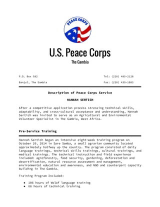 U.S. Peace Corps
The Gambia
P.O. Box 582 Tel: (220) 485-2120
Banjul, The Gambia Fax: (220) 439-1803
Description of Peace Corps Service
HANNAH SERTICH
After a competitive application process stressing technical skills,
adaptability, and cross-cultural acceptance and understanding, Hannah
Sertich was invited to serve as an Agricultural and Environmental
Volunteer Specialist in The Gambia, West Africa.
Pre-Service Training
Hannah Sertich began an intensive eight-week training program on
October 20, 2014 in Sare Samba, a small agrarian community located
approximately halfway up the country. The program consisted of daily
language trainings, technical skills trainings, cultural trainings, and
medical trainings. The technical instruction and field experience
included: agroforestry, food security, gardening, deforestation and
desertification, natural resource assessment and management,
environmental education and awareness, and NGO and counterpart capacity
building in The Gambia.
Training Program Included:
● 106 hours of Wolof language training
● 66 hours of technical training
 
