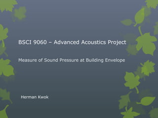 BSCI 9060 – Advanced Acoustics Project
Measure of Sound Pressure at Building Envelope
Herman Kwok
 