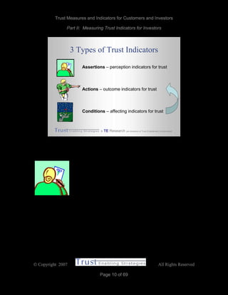 Trust Measures and Indicators for Customers and Investors
Part II: Measuring Trust Indicators for Investors
 Copyright 2007 All Rights Reserved
Page 10 of 69
& TE Research are divisions of Trust Enablement Incorporated
3 Types of Trust Indicators
Assertions – perception indicators for trust
Actions – outcome indicators for trust
Conditions – affecting indicators for trust
Assertions
Traditionally, the primary measure of consumer confidence and
trust have been surveys like The Conference Board’s monthly
Consumer Confidence Index and Edelman’s annual Trust
Barometer. Although useful as a macroeconomic indicator of
consumer sentiments, surveys are blunt instruments. They rely on what people say,
rather than how they behave. Answers are influenced by what people have in mind when
posed the questions, influenced by the way questions are phrased and the hypothetical
scenarios they imagine for context.
Trust is the willingness to make oneself vulnerable. It is difficult for people answering a
questionnaire to know how they will do until they are confronted with a real situation that
forces them to act.
 