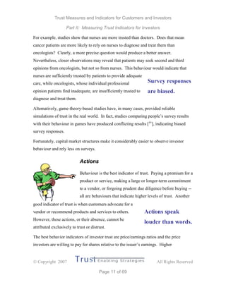 Trust Measures and Indicators for Customers and Investors
Part II: Measuring Trust Indicators for Investors
 Copyright 2007 All Rights Reserved
Page 11 of 69
For example, studies show that nurses are more trusted than doctors. Does that mean
cancer patients are more likely to rely on nurses to diagnose and treat them than
oncologists? Clearly, a more precise question would produce a better answer.
Nevertheless, closer observations may reveal that patients may seek second and third
opinions from oncologists, but not so from nurses. This behaviour would indicate that
nurses are sufficiently trusted by patients to provide adequate
care, while oncologists, whose individual professional
opinion patients find inadequate, are insufficiently trusted to
diagnose and treat them.
Alternatively, game-theory-based studies have, in many cases, provided reliable
simulations of trust in the real world. In fact, studies comparing people’s survey results
with their behaviour in games have produced conflicting results [xv
], indicating biased
survey responses.
Fortunately, capital market structures make it considerably easier to observe investor
behaviour and rely less on surveys.
Actions
Behaviour is the best indicator of trust. Paying a premium for a
product or service, making a large or longer-term commitment
to a vendor, or forgoing prudent due diligence before buying --
all are behaviours that indicate higher levels of trust. Another
good indicator of trust is when customers advocate for a
vendor or recommend products and services to others.
However, these actions, or their absence, cannot be
attributed exclusively to trust or distrust.
The best behavior indicators of investor trust are price/earnings ratios and the price
investors are willing to pay for shares relative to the issuer’s earnings. Higher
Survey responses
are biased.
Actions speak
louder than words.
 