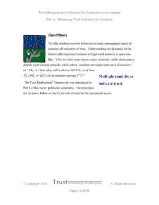 Trust Measures and Indicators for Customers and Investors
Part II: Measuring Trust Indicators for Investors
 Copyright 2007 All Rights Reserved
Page 13 of 69
Conditions
To fully attribute investor behaviour to trust, management needs to
examine all indicators of trust. Understanding the dynamics of the
factors affecting trust, business will get valid answers to questions
like, “How is it that some issuers enjoy relatively stable share prices,
despite experiencing setbacks, while others’ oscillate nervously with every disclosure?”
or “Why is it that eBay still traded at 143 P/E, as of June
20, 2002, or 420% of the industry average [xvi
]?”
The Trust Enablement®
Framework was introduced in
Part I of this paper, published separately. The principles
are reviewed below to clarify the role of trust for the investment sector.
Multiple conditions
indicate trust.
 
