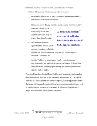 Trust Measures and Indicators for Customers and Investors
Part II: Measuring Trust Indicators for Investors
 Copyright 2007 All Rights Reserved
Page 16 of 69
earnings (proficiencies) in only a couple of sectors suggests they
may neither be real nor sustainable;
 the motive forces driving business and economic policy in today’s
uncertain climate, for a
variety of political and
economic reasons, may be
overly short-term focused;
 safe harbours to protect
against capital erosion (such
as money markets, real estate,
utilities and natural resources) may not feel safe enough to
underpin a recovery; and
 investors’ ability to mount a recovery by choosing among
investment alternatives in the domestic market may be limited to
only one or two other high-performing, but relatively immaterial
sectors, such as media.
This simplified, hypothetical Trust Enablement®
assessment indicates low
(insufficient basis for) trust in the continued performance of U.S. capital
markets, and unless conditions for trust improve, does not portend well for
the future. In Canada, by contrast, long-term commitments (motive forces)
to massive capital investment in oil sands development (proficiencies)
might indicate market and economic resilience.
A Trust Enablement®
assessment indicates
low trust in the value of
U. S. capital markets.
 