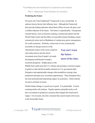 Trust Measures and Indicators for Customers and Investors
Part II: Measuring Trust Indicators for Investors
 Copyright 2007 All Rights Reserved
Page 17 of 69
Predicting the Future
Of course, the Trust Enablement®
Framework is not a crystal ball. It
analyzes known factors that influence trust. Although the Framework
does provide leading indicators about likely effects on trust, the past is not
a reliable indicator of the future. The future is unpredictable. Unexpected,
external factors, such as terrorists crashing a commercial jetliner into the
World Trade Center and the effects of a possible tsunami flooding a major
commercial center such as Manhattan or London pose grave consequences
for world economies. Similarly, a discovery of vast, economically
accessible oil and gas reserves in the
international waters of the Arctic could not
only reduce prices, but also divert
investment away from Canada’s oil sands
development and threaten Canada’s
economic prosperity. Sudden peace in the
Middle East could cause the U.S. military and aerospace economic engine
to grind to a halt and divert public attention to U.S. government debt.
Disruptive and unpredictable changes often destabilize existing value
production and open new investment opportunities. These disruptors have
the most profound and long-lasting impact on economies - which rational
investors can bank on (trust).
Global climate change is a good case in point. It is predictable. Current
warming trends will continue. Popular opinion and public policy will
drive investment in productive resources that mitigate this trend and its
impact. For investors, the risk is minimal that current trends will reverse
in the foreseeable future.
You can’t trust
the future -
most of the time.
 