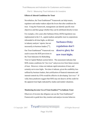Trust Measures and Indicators for Customers and Investors
Part II: Measuring Trust Indicators for Investors
 Copyright 2007 All Rights Reserved
Page 18 of 69
Effects of Altered Conditions for Trust
Nevertheless, the Trust Enablement®
Framework can help issuers,
regulators and market makers adjust the levers that alter conditions for
trust. Using the Framework, management can identify specific trust
objectives and then gauge whether they can be attributed directly to trust.
For example, a few years after Sarbanes-Oxley (SOX) legislation was
implemented in the U.S., capital markets and public trust in corporations
rebounded to all-time highs, as did trust
in industry analysts’ reports, but not
necessarily in business leaders [xix
].
Our Trust Enablement®
Framework was
used to assess the SOX provisions in
the Trust Indicators for Rebuilding
Trust in Capital Markets section below. The assessment indicates that
SOX creates conditions for “fast trust” and protection from future erosion
of trust. However, it does not indicate rapid restoration of trust, and
certainly not to new highs. Nor does it indicate, given the credibility loss
suffered by business leaders, that certification of financial statements and
internal controls by CFOs would be effective in developing “fast trust.” If
valid, these predictors suggest that SOX may not deserve all the credit for
the apparent trust highs indicated by studies and market valuations.
Monitoring Investor Use of Trust Enablers™ to Indicate Trust
Observers of investor due diligence can use the Trust Enablement®
Framework to guide how they monitor and analyze investor behavior.
Sarbanes-Oxley
regulations don’t
deserve glory for
new trust highs.
 