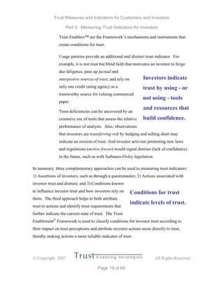 Trust Measures and Indicators for Customers and Investors
Part II: Measuring Trust Indicators for Investors
 Copyright 2007 All Rights Reserved
Page 19 of 69
Trust Enablers™ are the Framework’s mechanisms and instruments that
create conditions for trust.
Usage patterns provide an additional and distinct trust indicator. For
example, it is not trust but blind faith that motivates an investor to forgo
due diligence, pass up factual and
interpretive sources of trust, and rely on
only one credit rating agency as a
trustworthy source for valuing commercial
paper.
Trust deficiencies can be uncovered by an
extensive use of tools that assess the relative
performance of analysts. Also, observations
that investors are transferring risk by hedging and selling short may
indicate an erosion of trust. And investor activism promoting new laws
and regulations (motive forces) would signal distrust (lack of confidence)
in the future, such as with Sarbanes-Oxley legislation.
In summary, three complementary approaches can be used to measuring trust indicators:
1) Assertions of investors, such as through a questionnaire; 2) Actions associated with
investor trust and distrust; and 3) Conditions known
to influence investor trust and how investors rely on
them. The third approach helps to both attribute
trust to actions and identify trust requirements that
further indicate the current state of trust. The Trust
Enablement®
Framework is used to classify conditions for investor trust according to
their impact on trust perceptions and attribute investor actions more directly to trust,
thereby making actions a more reliable indicator of trust.
Investors indicate
trust by using - or
not using - tools
and resources that
build confidence.
Conditions for trust
indicate levels of trust.
 