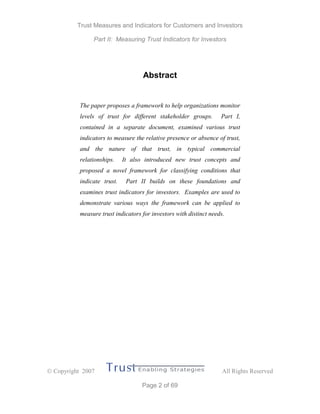 Trust Measures and Indicators for Customers and Investors
Part II: Measuring Trust Indicators for Investors
 Copyright 2007 All Rights Reserved
Page 2 of 69
Abstract
The paper proposes a framework to help organizations monitor
levels of trust for different stakeholder groups. Part I,
contained in a separate document, examined various trust
indicators to measure the relative presence or absence of trust,
and the nature of that trust, in typical commercial
relationships. It also introduced new trust concepts and
proposed a novel framework for classifying conditions that
indicate trust. Part II builds on these foundations and
examines trust indicators for investors. Examples are used to
demonstrate various ways the framework can be applied to
measure trust indicators for investors with distinct needs.
 
