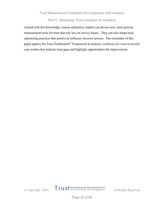 Trust Measures and Indicators for Customers and Investors
Part II: Measuring Trust Indicators for Investors
 Copyright 2007 All Rights Reserved
Page 20 of 69
Armed with this knowledge, issuers and policy makers can devise new, more precise
measurement tools for trust that rely less on survey biases. They can also adopt trust-
optimizing practices that positively influence investor actions. The remainder of this
paper applies the Trust Enablement®
Framework to analyze conditions for trust in several
case studies that indicate trust gaps and highlight opportunities for improvement.
 