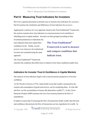 Trust Measures and Indicators for Customers and Investors
Part II: Measuring Trust Indicators for Investors
 Copyright 2007 All Rights Reserved
Page 21 of 69
Part II: Measuring Trust Indicators for Investors
Part I (in a separate document) examined ways to measure trust indicators for customers.
Part II examines the similarities and differences of trust indicators for investors.
Applying the conditions for trust approach, based on the Trust Enablement®
Framework,
this section examines how trust indicators at a macroeconomic level contribute to
rebuilding trust in capital markets. Investors are then grouped according to their
investment preferences to determine the
trust indicators that most impact their
confidence levels. Finally, several
priority trust indicators for institutional
investors are examined using the same
approach.
The Trust Enablement®
Framework
classifies the conditions that affect trust in relation to how these conditions enable trust.
Indicators for Investor Trust & Confidence in Capital Markets
Our analysis of trust indicators begins with a macroeconomic perspective of investor
confidence.
In The Wealth of Nations (1776), Adam Smith wrote that wealth is measured by the
creation and consumption of goods and services, not by stockpiling them. It is the ebb
and flow, not the accumulation of money that determines wealth [xx
]. In fact, Gross
Domestic Product (GDP) measures the size of an economy based on the flow of
expenditures.
It stands to reason that if increasing this flow of transactions builds wealth, then the trust
and confidence that promote the flow of transactions are key ingredients for wealth. In
The Trust Enablement®
Framework is used to measure
and compare conditions that
indicate trust.
 