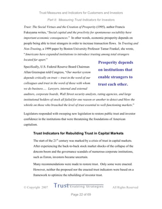 Trust Measures and Indicators for Customers and Investors
Part II: Measuring Trust Indicators for Investors
 Copyright 2007 All Rights Reserved
Page 22 of 69
Trust: The Social Virtues and the Creation of Prosperity (1995), author Francis
Fukuyama writes, “Social capital and the proclivity for spontaneous sociability have
important economic consequences.” In other words, economic prosperity depends on
people being able to trust strangers in order to increase transaction flows. In Trusting and
Non-Trusting, a 1999 paper by Boston University Professor Tamar Frankel, she wrote,
“Americans have expanded institutions to introduce trusting among total strangers
located far apart.”
Specifically, U.S. Federal Reserve Board Chairman
Allan Greenspan told Congress, “Our market system
depends critically on trust -- trust in the word of our
colleagues and trust in the word of those with whom
we do business…. Lawyers, internal and external
auditors, corporate boards, Wall Street security analysts, rating agencies, and large
institutional holders of stock all failed for one reason or another to detect and blow the
whistle on those who breached the level of trust essential to well-functioning markets.”
Legislators responded with sweeping new legislation to restore public trust and investor
confidence in the institutions that were threatening the foundations of American
capitalism.
Trust Indicators for Rebuilding Trust in Capital Markets
The start of the 21st
century was marked by a crisis of trust in capital markets.
After experiencing the back-to-back stock market shocks of the collapse of the
dotcom boom and the governance scandals of numerous corporate institutions,
such as Enron, investors became uncertain.
Many recommendations were made to restore trust. Only some were enacted.
However, neither the proposed nor the enacted trust indicators were based on a
framework to optimize the rebuilding of investor trust.
Prosperity depends
on institutions that
enable strangers to
trust each other.
 