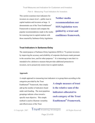 Trust Measures and Indicators for Customers and Investors
Part II: Measuring Trust Indicators for Investors
 Copyright 2007 All Rights Reserved
Page 23 of 69
This section examines trust indicators for
investors at a macro level -- public trust in
capital markets and investors at large. It
demonstrates use of the Trust Enablement®
Framework to measure and compare the
popular recommendations made in the media
for restoring trust in capital markets with
those enacted by Sarbanes-Oxley legislation.
Trust Indicators in Sarbanes-Oxley
The stated purpose of Sarbanes-Oxley legislation (SOX) is “To protect investors
by improving the accuracy and reliability of corporate disclosures made pursuant
to the securities laws, and for other purposes.” It is interesting to note that it is
intended to be a defensive measure that provides additional protection to
investors, not to proactively restore trust in capital markets.
Approach
A simple approach to measuring trust indicators is to group them according to the
categories provided by the Trust
Enablement®
Framework, then simply
add up the number of indicators found
under each heading. The most populous
groupings indicate a bias toward a
specific trust objective. This simple
method is used to illustrate versatility
and effectiveness of the Trust
Neither media
recommendations nor
SOX legislation were
guided by a trust and
confidence framework.
A simple measure of trust
is the relative sum of the
indicators allocated to
each category of the Trust
Enablement®
Framework.
 