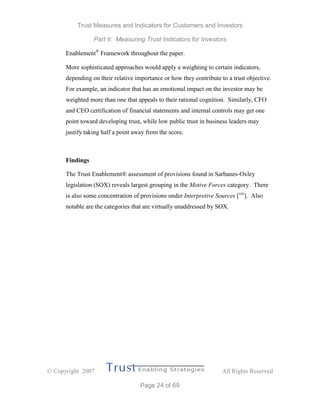 Trust Measures and Indicators for Customers and Investors
Part II: Measuring Trust Indicators for Investors
 Copyright 2007 All Rights Reserved
Page 24 of 69
Enablement®
Framework throughout the paper.
More sophisticated approaches would apply a weighting to certain indicators,
depending on their relative importance or how they contribute to a trust objective.
For example, an indicator that has an emotional impact on the investor may be
weighted more than one that appeals to their rational cognition. Similarly, CFO
and CEO certification of financial statements and internal controls may get one
point toward developing trust, while low public trust in business leaders may
justify taking half a point away from the score.
Findings
The Trust Enablement® assessment of provisions found in Sarbanes-Oxley
legislation (SOX) reveals largest grouping in the Motive Forces category. There
is also some concentration of provisions under Interpretive Sources [xxi
]. Also
notable are the categories that are virtually unaddressed by SOX.
 