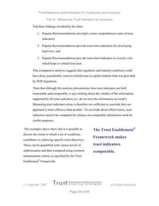 Trust Measures and Indicators for Customers and Investors
Part II: Measuring Trust Indicators for Investors
 Copyright 2007 All Rights Reserved
Page 29 of 69
Top three findings revealed by the chart:
1. Popular Recommendations provided a more comprehensive suite of trust
indicators;
2. Popular Recommendations provide more trust indicators for developing
high trust; and
3. Popular Recommendations provide more trust indicators to transfer risk,
which helps to rebuild lost trust.
This comparative analysis suggests that regulators and industry coalitions could
have done considerably more to rebuild trust in capital markets than was provided
by SOX legislation.
Note that although this analysis demonstrates how trust indicators are both
measurable and comparable, it says nothing about the validity of the information
supported by the trust indicators (i.e. do we trust the information we need?).
Measuring trust indicators alone is therefore not sufficient to conclude that one
approach is more effective than another. To conclude about effectiveness, trust
indicators need to be compared for reliance on comparable information used for
similar purposes.
The examples above show that it is possible to
discern the extent to which a set of conditions
contributes to achieving specific trust objectives.
These can be quantified with various levels of
sophistication and then compared using common
measurement criteria, as specified by the Trust
Enablement®
Framework.
The Trust Enablement®
Framework makes
trust indicators
comparable.
 