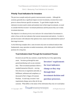 Trust Measures and Indicators for Customers and Investors
Part II: Measuring Trust Indicators for Investors
 Copyright 2007 All Rights Reserved
Page 30 of 69
Priority Trust Indicators for Investors
The previous example analyzed a generic macroeconomic scenario. Although the
economy generally has a significant impact on most investments, investors have more
power to choose between specific investments. To gain further insights into the
indicators investors need to attain and maintain trust in their target investments, we need
to consider both the investors’ investment preferences and the process they use to make
investment decisions.
The objective is to discern priority trust indicators for various kinds of investments in
order to focus on the trust indicators that warrant measurement and analysis. In order to
provide investors with indicators that optimize trust, issuers must understand the needs of
their target investors.
As the following examples show, some investors rely more on technical analysis than
fundamentals, many speculate on market momentums, while others prefer to hold their
positions for a long time.
Trust Indicators Used Through the Investment Process
Investors are just like any customer, except that they try to buy appreciating
assets. Investors go through the same
general purchasing cycle as any customer
does. Their investment purchases follow a
standard transaction lifecycle -- moving
from discovery to negotiation and order, to
fulfillment, settlement and compliance, as
discussed in Part I, Stages of Customer
Purchase. At each step, investors’ trust
requirements change, just as they do for any
customer. What differs is the nature of the information they rely on in each phase
Investors’ requirements
for trust indicators
change as they step
through their
investment decision and
purchase processes.
 
