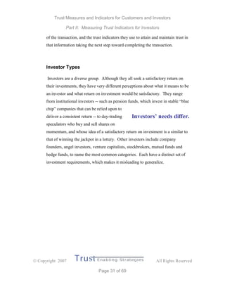 Trust Measures and Indicators for Customers and Investors
Part II: Measuring Trust Indicators for Investors
 Copyright 2007 All Rights Reserved
Page 31 of 69
of the transaction, and the trust indicators they use to attain and maintain trust in
that information taking the next step toward completing the transaction.
Investor Types
Investors are a diverse group. Although they all seek a satisfactory return on
their investments, they have very different perceptions about what it means to be
an investor and what return on investment would be satisfactory. They range
from institutional investors -- such as pension funds, which invest in stable “blue
chip” companies that can be relied upon to
deliver a consistent return -- to day-trading
speculators who buy and sell shares on
momentum, and whose idea of a satisfactory return on investment is a similar to
that of winning the jackpot in a lottery. Other investors include company
founders, angel investors, venture capitalists, stockbrokers, mutual funds and
hedge funds, to name the most common categories. Each have a distinct set of
investment requirements, which makes it misleading to generalize.
Investors’ needs differ.
 