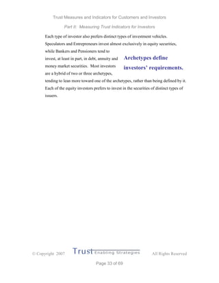 Trust Measures and Indicators for Customers and Investors
Part II: Measuring Trust Indicators for Investors
 Copyright 2007 All Rights Reserved
Page 33 of 69
Each type of investor also prefers distinct types of investment vehicles.
Speculators and Entrepreneurs invest almost exclusively in equity securities,
while Bankers and Pensioners tend to
invest, at least in part, in debt, annuity and
money market securities. Most investors
are a hybrid of two or three archetypes,
tending to lean more toward one of the archetypes, rather than being defined by it.
Each of the equity investors prefers to invest in the securities of distinct types of
issuers.
Archetypes define
investors’ requirements.
 