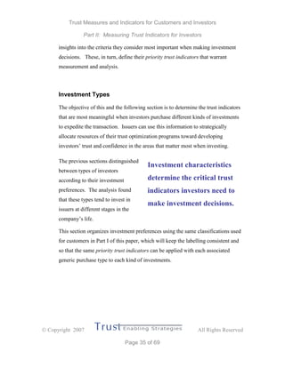 Trust Measures and Indicators for Customers and Investors
Part II: Measuring Trust Indicators for Investors
 Copyright 2007 All Rights Reserved
Page 35 of 69
insights into the criteria they consider most important when making investment
decisions. These, in turn, define their priority trust indicators that warrant
measurement and analysis.
Investment Types
The objective of this and the following section is to determine the trust indicators
that are most meaningful when investors purchase different kinds of investments
to expedite the transaction. Issuers can use this information to strategically
allocate resources of their trust optimization programs toward developing
investors’ trust and confidence in the areas that matter most when investing.
The previous sections distinguished
between types of investors
according to their investment
preferences. The analysis found
that these types tend to invest in
issuers at different stages in the
company’s life.
This section organizes investment preferences using the same classifications used
for customers in Part I of this paper, which will keep the labelling consistent and
so that the same priority trust indicators can be applied with each associated
generic purchase type to each kind of investments.
Investment characteristics
determine the critical trust
indicators investors need to
make investment decisions.
 