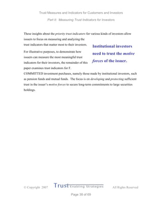 Trust Measures and Indicators for Customers and Investors
Part II: Measuring Trust Indicators for Investors
 Copyright 2007 All Rights Reserved
Page 38 of 69
These insights about the priority trust indicators for various kinds of investors allow
issuers to focus on measuring and analyzing the
trust indicators that matter most to their investors.
For illustrative purposes, to demonstrate how
issuers can measure the most meaningful trust
indicators for their investors, the remainder of this
paper examines trust indicators for F.
COMMITTED investment purchases, namely those made by institutional investors, such
as pension funds and mutual funds. The focus is on developing and protecting sufficient
trust in the issuer’s motive forces to secure long-term commitments to large securities
holdings.
Institutional investors
need to trust the motive
forces of the issuer.
 