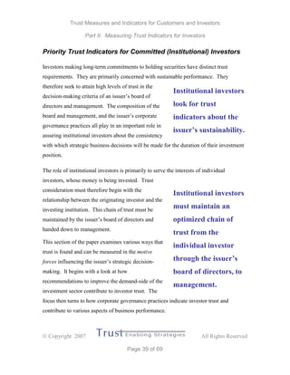 Trust Measures and Indicators for Customers and Investors
Part II: Measuring Trust Indicators for Investors
 Copyright 2007 All Rights Reserved
Page 39 of 69
Priority Trust Indicators for Committed (Institutional) Investors
Investors making long-term commitments to holding securities have distinct trust
requirements. They are primarily concerned with sustainable performance. They
therefore seek to attain high levels of trust in the
decision-making criteria of an issuer’s board of
directors and management. The composition of the
board and management, and the issuer’s corporate
governance practices all play in an important role in
assuring institutional investors about the consistency
with which strategic business decisions will be made for the duration of their investment
position.
The role of institutional investors is primarily to serve the interests of individual
investors, whose money is being invested. Trust
consideration must therefore begin with the
relationship between the originating investor and the
investing institution. This chain of trust must be
maintained by the issuer’s board of directors and
handed down to management.
This section of the paper examines various ways that
trust is found and can be measured in the motive
forces influencing the issuer’s strategic decision-
making. It begins with a look at how
recommendations to improve the demand-side of the
investment sector contribute to investor trust. The
focus then turns to how corporate governance practices indicate investor trust and
contribute to various aspects of business performance.
Institutional investors
look for trust
indicators about the
issuer’s sustainability.
Institutional investors
must maintain an
optimized chain of
trust from the
individual investor
through the issuer’s
board of directors, to
management.
 