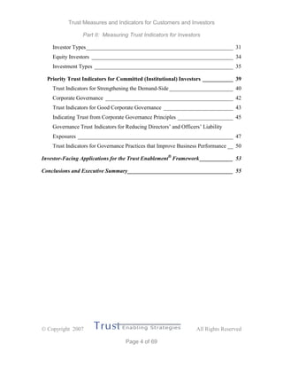 Trust Measures and Indicators for Customers and Investors
Part II: Measuring Trust Indicators for Investors
 Copyright 2007 All Rights Reserved
Page 4 of 69
Investor Types_____________________________________________________ 31
Equity Investors ___________________________________________________ 34
Investment Types __________________________________________________ 35
Priority Trust Indicators for Committed (Institutional) Investors ___________ 39
Trust Indicators for Strengthening the Demand-Side_______________________ 40
Corporate Governance ______________________________________________ 42
Trust Indicators for Good Corporate Governance _________________________ 43
Indicating Trust from Corporate Governance Principles ____________________ 45
Governance Trust Indicators for Reducing Directors’ and Officers’ Liability
Exposures ________________________________________________________ 47
Trust Indicators for Governance Practices that Improve Business Performance __ 50
Investor-Facing Applications for the Trust Enablement®
Framework____________ 53
Conclusions and Executive Summary______________________________________ 55
 