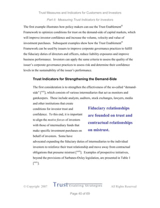 Trust Measures and Indicators for Customers and Investors
Part II: Measuring Trust Indicators for Investors
 Copyright 2007 All Rights Reserved
Page 40 of 69
The first example illustrates how policy makers can use the Trust Enablement®
Framework to optimize conditions for trust on the demand-side of capital markets, which
will improve investor confidence and increase the volume, velocity and value of
investment purchases. Subsequent examples show how the Trust Enablement®
Framework can be used by issuers to improve corporate governance practices to fulfill
the fiduciary duties of directors and officers, reduce liability exposures and improve
business performance. Investors can apply the same criteria to assess the quality of the
issuer’s corporate governance practices to assess risk and determine their confidence
levels in the sustainability of the issuer’s performance.
Trust Indicators for Strengthening the Demand-Side
The first consideration is to strengthen the effectiveness of the so-called “demand-
side” [xxii
], which consists of various intermediaries that act as monitors and
gatekeepers. These include analysts, auditors, stock exchanges, lawyers, media
and other institutions that create
conditions for investor trust and
confidence. To this end, it is important
to align the motive forces of investors
with those of intermediary funds that
make specific investment purchases on
behalf of investors. Some have
advocated expanding the fiduciary duties of intermediaries to the individual
investors to reinforce their trust relationship and move away from contractual
obligations that presume mistrust [xxiii
]. Examples of prospective initiatives,
beyond the provisions of Sarbanes-Oxley legislation, are presented in Table 1
[xxiv
].
Fiduciary relationships
are founded on trust and
contractual relationships
on mistrust.
 