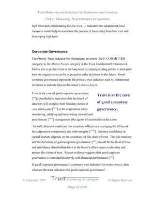 Trust Measures and Indicators for Customers and Investors
Part II: Measuring Trust Indicators for Investors
 Copyright 2007 All Rights Reserved
Page 42 of 69
high trust and compensating for low trust. It indicates that adoption of these
measures would help to accelerate the process of recovering from low trust and
developing high trust.
Corporate Governance
The Priority Trust Indicator for Institutional investors (the F. COMMITTED
category) is the Motive Forces category in the Trust Enablement® Framework.
Motive forces protect trust in the long term by helping relying parties to anticipate
how the organization can be expected to make decisions in the future. Good
corporate governance represents the primary trust indicator used by institutional
investors to indicate trust in the issuer’s motive forces.
Trust is the core of good corporate governance
[xxv
]; shareholders must trust that the board of
directors will exercise their fiduciary duties of
care and loyalty [xxvi
] to the corporation when
monitoring, ratifying and sanctioning (reward and
punishment) [xxvii
] management (the agents of shareholders) decisions.
As well, directors must trust that corporate officers are managing the affairs of
the corporation competently and with integrity [xxviii
]. Investor confidence in
capital markets depends on the soundness of this chain of trust. The sole measure
and the definition of good corporate governance' [xxix
] should be the level of trust
and confidence shareholders have in the board's effectiveness to develop and
protect this chain of trust. Recent evidence suggests that good corporate
governance is correlated positively with financial performance [xxx
].
If good corporate governance is a primary trust indicator for motive forces, then
what are the trust indicators for good corporate governance?
Trust is at the core
of good corporate
governance.
 