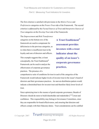 Trust Measures and Indicators for Customers and Investors
Part II: Measuring Trust Indicators for Investors
 Copyright 2007 All Rights Reserved
Page 44 of 69
The first criterion is satisfied with provisions in the Motive Forces and
Proficiencies categories on the Protect Trust side of the Framework. The second
criterion is addressed by the Factual Sources of Trust and Interpretive Sources of
Trust categories on the Develop Trust side of the Framework.
The Empowerment and Risk Transference
categories on the bottom row of the
framework are used to compensate for
deficiencies in the previous categories, as
in when there is insufficient trust in the
loyalty and care of directors and officers.
This example suggests that, at least
conceptually, the Trust Enablement®
Framework can be used to analyze the
effectiveness of corporate governance
practices. The presence of a
comprehensive suite of conditions for trust in each of the categories of the
Framework would indicate higher levels of investor trust in the issuer’s board of
directors and their governance practices. An uneven distribution pattern would
indicate a diminished basis for investor trust and therefore likely lower levels of
trust.
Since optimizing trust is the essence of good corporate governance, Boards of
Directors should do more to build shareholder and stakeholder [xxxii
] trust and
confidence. This responsibility may belong to Governance Committees, since
they are responsible for board effectiveness, and ensuring that directors and
officers comply with their fiduciary duties. Trust considerations can be codified
A Trust Enablement®
assessment provides
investors with a trust
indicator about the
quality of an issuer’s
corporate governance
practices.
 