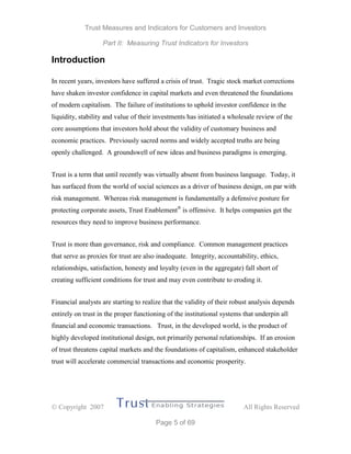 Trust Measures and Indicators for Customers and Investors
Part II: Measuring Trust Indicators for Investors
 Copyright 2007 All Rights Reserved
Page 5 of 69
Introduction
In recent years, investors have suffered a crisis of trust. Tragic stock market corrections
have shaken investor confidence in capital markets and even threatened the foundations
of modern capitalism. The failure of institutions to uphold investor confidence in the
liquidity, stability and value of their investments has initiated a wholesale review of the
core assumptions that investors hold about the validity of customary business and
economic practices. Previously sacred norms and widely accepted truths are being
openly challenged. A groundswell of new ideas and business paradigms is emerging.
Trust is a term that until recently was virtually absent from business language. Today, it
has surfaced from the world of social sciences as a driver of business design, on par with
risk management. Whereas risk management is fundamentally a defensive posture for
protecting corporate assets, Trust Enablement®
is offensive. It helps companies get the
resources they need to improve business performance.
Trust is more than governance, risk and compliance. Common management practices
that serve as proxies for trust are also inadequate. Integrity, accountability, ethics,
relationships, satisfaction, honesty and loyalty (even in the aggregate) fall short of
creating sufficient conditions for trust and may even contribute to eroding it.
Financial analysts are starting to realize that the validity of their robust analysis depends
entirely on trust in the proper functioning of the institutional systems that underpin all
financial and economic transactions. Trust, in the developed world, is the product of
highly developed institutional design, not primarily personal relationships. If an erosion
of trust threatens capital markets and the foundations of capitalism, enhanced stakeholder
trust will accelerate commercial transactions and economic prosperity.
 