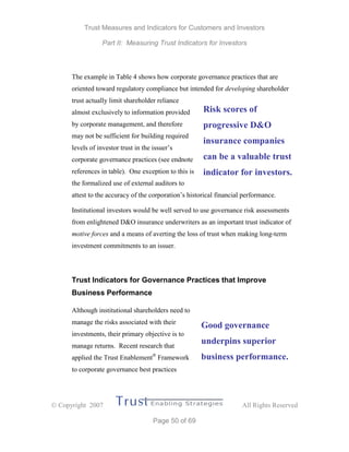 Trust Measures and Indicators for Customers and Investors
Part II: Measuring Trust Indicators for Investors
 Copyright 2007 All Rights Reserved
Page 50 of 69
The example in Table 4 shows how corporate governance practices that are
oriented toward regulatory compliance but intended for developing shareholder
trust actually limit shareholder reliance
almost exclusively to information provided
by corporate management, and therefore
may not be sufficient for building required
levels of investor trust in the issuer’s
corporate governance practices (see endnote
references in table). One exception to this is
the formalized use of external auditors to
attest to the accuracy of the corporation’s historical financial performance.
Institutional investors would be well served to use governance risk assessments
from enlightened D&O insurance underwriters as an important trust indicator of
motive forces and a means of averting the loss of trust when making long-term
investment commitments to an issuer.
Trust Indicators for Governance Practices that Improve
Business Performance
Although institutional shareholders need to
manage the risks associated with their
investments, their primary objective is to
manage returns. Recent research that
applied the Trust Enablement®
Framework
to corporate governance best practices
Risk scores of
progressive D&O
insurance companies
can be a valuable trust
indicator for investors.
Good governance
underpins superior
business performance.
 