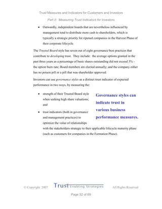 Trust Measures and Indicators for Customers and Investors
Part II: Measuring Trust Indicators for Investors
 Copyright 2007 All Rights Reserved
Page 52 of 69
 Outwardly, independent boards that are nevertheless influenced by
management tend to distribute more cash to shareholders, which is
typically a strategic priority for ripened companies in the Harvest Phase of
their corporate lifecycle.
The Trusted Board style has seven out of eight governance best practices that
contribute to developing trust. They include: the average options granted in the
past three years as a percentage of basic shares outstanding did not exceed 3% -
the option burn rate; Board members are elected annually; and the company either
has no poison pill or a pill that was shareholder approved.
Investors can use governance styles as a distinct trust indicator of expected
performance in two ways, by measuring the:
 strength of their Trusted Board style
when seeking high share valuations;
and
 trust indicators (both in governance
and management practices) to
optimize the value of relationships
with the stakeholders strategic to their applicable lifecycle maturity phase
(such as customers for companies in the Formation Phase).
Governance styles can
indicate trust in
various business
performance measures.
 