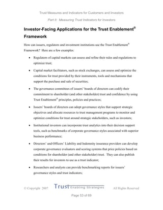 Trust Measures and Indicators for Customers and Investors
Part II: Measuring Trust Indicators for Investors
 Copyright 2007 All Rights Reserved
Page 53 of 69
Investor-Facing Applications for the Trust Enablement®
Framework
How can issuers, regulators and investment institutions use the Trust Enablement®
Framework? Here are a few examples:
 Regulators of capital markets can assess and refine their rules and regulations to
optimize trust;
 Capital market facilitators, such as stock exchanges, can assess and optimize the
conditions for trust provided by their instruments, tools and mechanisms that
support the purchase and sale of securities;
 The governance committees of issuers’ boards of directors can codify their
commitment to shareholder (and other stakeholder) trust and confidence by using
Trust Enablement®
principles, policies and practices;
 Issuers’ boards of directors can adopt governance styles that support strategic
objectives and allocate resources to trust management programs to monitor and
optimize conditions for trust around strategic stakeholders, such as investors;
 Institutional investors can incorporate trust analytics into their decision support
tools, such as benchmarks of corporate governance styles associated with superior
business performance;
 Directors’ and Officers’ Liability and Indemnity insurance providers can develop
corporate governance evaluators and scoring systems that price policies based on
conditions for shareholder (and other stakeholder) trust. They can also publish
their results for investors to use as a trust indicator;
 Researchers and analysts can provide benchmarking reports for issuers’
governance styles and trust indicators;
 