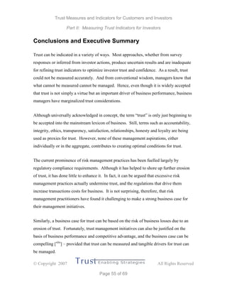 Trust Measures and Indicators for Customers and Investors
Part II: Measuring Trust Indicators for Investors
 Copyright 2007 All Rights Reserved
Page 55 of 69
Conclusions and Executive Summary
Trust can be indicated in a variety of ways. Most approaches, whether from survey
responses or inferred from investor actions, produce uncertain results and are inadequate
for refining trust indicators to optimize investor trust and confidence. As a result, trust
could not be measured accurately. And from conventional wisdom, managers know that
what cannot be measured cannot be managed. Hence, even though it is widely accepted
that trust is not simply a virtue but an important driver of business performance, business
managers have marginalized trust considerations.
Although universally acknowledged in concept, the term “trust” is only just beginning to
be accepted into the mainstream lexicon of business. Still, terms such as accountability,
integrity, ethics, transparency, satisfaction, relationships, honesty and loyalty are being
used as proxies for trust. However, none of these management aspirations, either
individually or in the aggregate, contributes to creating optimal conditions for trust.
The current prominence of risk management practices has been fuelled largely by
regulatory compliance requirements. Although it has helped to shore up further erosion
of trust, it has done little to enhance it. In fact, it can be argued that excessive risk
management practices actually undermine trust, and the regulations that drive them
increase transactions costs for business. It is not surprising, therefore, that risk
management practitioners have found it challenging to make a strong business case for
their management initiatives.
Similarly, a business case for trust can be based on the risk of business losses due to an
erosion of trust. Fortunately, trust management initiatives can also be justified on the
basis of business performance and competitive advantage, and the business case can be
compelling [xlix
] – provided that trust can be measured and tangible drivers for trust can
be managed.
 