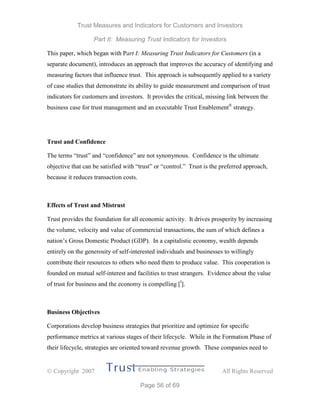 Trust Measures and Indicators for Customers and Investors
Part II: Measuring Trust Indicators for Investors
 Copyright 2007 All Rights Reserved
Page 56 of 69
This paper, which began with Part I: Measuring Trust Indicators for Customers (in a
separate document), introduces an approach that improves the accuracy of identifying and
measuring factors that influence trust. This approach is subsequently applied to a variety
of case studies that demonstrate its ability to guide measurement and comparison of trust
indicators for customers and investors. It provides the critical, missing link between the
business case for trust management and an executable Trust Enablement®
strategy.
Trust and Confidence
The terms “trust” and “confidence” are not synonymous. Confidence is the ultimate
objective that can be satisfied with “trust” or “control.” Trust is the preferred approach,
because it reduces transaction costs.
Effects of Trust and Mistrust
Trust provides the foundation for all economic activity. It drives prosperity by increasing
the volume, velocity and value of commercial transactions, the sum of which defines a
nation’s Gross Domestic Product (GDP). In a capitalistic economy, wealth depends
entirely on the generosity of self-interested individuals and businesses to willingly
contribute their resources to others who need them to produce value. This cooperation is
founded on mutual self-interest and facilities to trust strangers. Evidence about the value
of trust for business and the economy is compelling [l
].
Business Objectives
Corporations develop business strategies that prioritize and optimize for specific
performance metrics at various stages of their lifecycle. While in the Formation Phase of
their lifecycle, strategies are oriented toward revenue growth. These companies need to
 