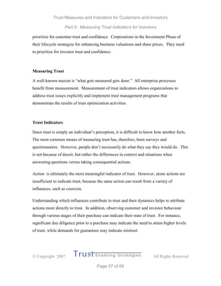 Trust Measures and Indicators for Customers and Investors
Part II: Measuring Trust Indicators for Investors
 Copyright 2007 All Rights Reserved
Page 57 of 69
prioritize for customer trust and confidence. Corporations in the Investment Phase of
their lifecycle strategize for enhancing business valuations and share prices. They need
to prioritize for investor trust and confidence.
Measuring Trust
A well-known maxim is “what gets measured gets done.” All enterprise processes
benefit from measurement. Measurement of trust indicators allows organizations to
address trust issues explicitly and implement trust management programs that
demonstrate the results of trust optimization activities.
Trust Indicators
Since trust is simply an individual’s perception, it is difficult to know how another feels.
The most common means of measuring trust has, therefore, been surveys and
questionnaires. However, people don’t necessarily do what they say they would do. This
is not because of deceit, but rather the differences in context and situations when
answering questions versus taking consequential actions.
Action is ultimately the most meaningful indicator of trust. However, alone actions are
insufficient to indicate trust, because the same action can result from a variety of
influences, such as coercion.
Understanding which influences contribute to trust and their dynamics helps to attribute
actions more directly to trust. In addition, observing customer and investor behaviour
through various stages of their purchase can indicate their state of trust. For instance,
significant due diligence prior to a purchase may indicate the need to attain higher levels
of trust, while demands for guarantees may indicate mistrust.
 