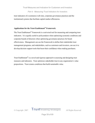 Trust Measures and Indicators for Customers and Investors
Part II: Measuring Trust Indicators for Investors
 Copyright 2007 All Rights Reserved
Page 59 of 69
trust indicators of e-commerce web sites, corporate governance practices and the
institutional systems that facilitate capital market efficiencies.
Applications for the Trust Enablement®
Framework
The Trust Enablement®
Framework is a universal tool for measuring and comparing trust
indicators. It is equally useful to policymakers when optimizing economic conditions and
corporate boards of directors when optimizing governance practices for board
effectiveness. Management can use the Framework to define their stakeholder trust
management programs, and stakeholders, such as customers and investors, can use it to
develop decision support tools that boost their confidence when making purchases.
Trust Enablement®
is a novel and rigorous approach to assessing and designing trust
measures and indicators. Trust optimizes stakeholder trust in any organization’s value
propositions. Trust creates conditions that build sustainable value.
 
