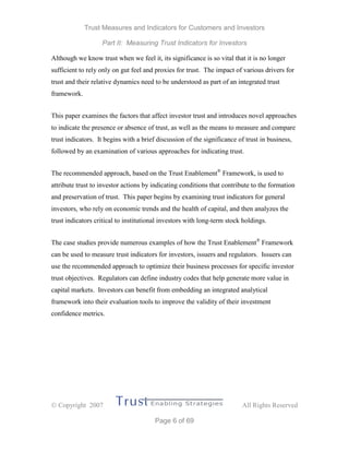 Trust Measures and Indicators for Customers and Investors
Part II: Measuring Trust Indicators for Investors
 Copyright 2007 All Rights Reserved
Page 6 of 69
Although we know trust when we feel it, its significance is so vital that it is no longer
sufficient to rely only on gut feel and proxies for trust. The impact of various drivers for
trust and their relative dynamics need to be understood as part of an integrated trust
framework.
This paper examines the factors that affect investor trust and introduces novel approaches
to indicate the presence or absence of trust, as well as the means to measure and compare
trust indicators. It begins with a brief discussion of the significance of trust in business,
followed by an examination of various approaches for indicating trust.
The recommended approach, based on the Trust Enablement®
Framework, is used to
attribute trust to investor actions by indicating conditions that contribute to the formation
and preservation of trust. This paper begins by examining trust indicators for general
investors, who rely on economic trends and the health of capital, and then analyzes the
trust indicators critical to institutional investors with long-term stock holdings.
The case studies provide numerous examples of how the Trust Enablement®
Framework
can be used to measure trust indicators for investors, issuers and regulators. Issuers can
use the recommended approach to optimize their business processes for specific investor
trust objectives. Regulators can define industry codes that help generate more value in
capital markets. Investors can benefit from embedding an integrated analytical
framework into their evaluation tools to improve the validity of their investment
confidence metrics.
 