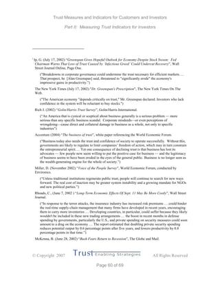 Trust Measures and Indicators for Customers and Investors
Part II: Measuring Trust Indicators for Investors
 Copyright 2007 All Rights Reserved
Page 60 of 69
i
Ip, G. (July 17, 2002) “Greenspan Gives Hopeful Outlook for Economy Despite Stock Swoon: Fed
Chairman Warns That Loss of Trust Caused by ‘Infectious Greed’ Could Undercut Recovery”, Wall
Street Journal Online, Page One.
("Breakdowns in corporate governance could undermine the trust necessary for efficient markets….
That prospect, he [Alan Greenspan] said, threatened to "significantly erode" the economy's
impressive gains in productivity.”)
The New York Times (July 17, 2002) "Dr. Greenspan's Prescription", The New York Times On The
Web.
("The American economy "depends critically on trust," Mr. Greenspan declared. Investors who lack
confidence in the system will be reluctant to buy stocks.")
Rich J. (2002) “Golin/Harris Trust Survey”, Golin/Harris International.
(“An America that is cynical or sceptical about business generally is a serious problem — more
serious than any specific business scandal. Corporate misdeeds—or even perceptions of
wrongdoing—cause direct and collateral damage to business as a whole, not only to specific
industries”)
Accenture (2004) “The business of trust”, white paper referencing the World Economic Forum.
(“Business today also needs the trust and confidence of society to operate successfully. Without this,
governments are likely to regulate to limit companies’ freedom of action, which may in turn constrain
the entrepreneurial spirit…. Yet one consequence of declining trust is that business has lost its
advocates — few people now seem willing to put the positive case for business — and the legitimacy
of business seems to have been eroded in the eyes of the general public. Business is no longer seen as
the wealth-generating engine for the whole of society.”)
Miller, D. (November 2002) “Voice of the People Survey”, World Economic Forum, conducted by
Environics.
(“Unless traditional institutions regenerate public trust, people will continue to search for new ways
forward. The real cost of inaction may be greater system instability and a growing mandate for NGOs
and new political parties.”)
Rhoads, C., (June 7, 2002 ) “Long-Term Economic Effects Of Sept. 11 May Be More Costly”, Wall Street
Journal.
(“In response to the terror attacks, the insurance industry has increased risk premiums … could hinder
the real-time supply-chain management that many firms have developed in recent years, encouraging
them to carry more inventories … Developing countries, in particular, could suffer because they likely
wouldn't be included in these new trading arrangements … the boost in recent months in defense
spending by governments, particularly the U.S., and private spending on security measures could soon
amount to a drag on the economy … The report estimated that doubling private security spending
reduces potential output by 0.6 percentage points after five years, and lowers productivity by 0.8
percentage points in that time.”)
McKenna, B. (June 28, 2002) “Bush Fears Return to Recession”, The Globe and Mail.
 