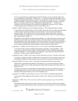 Trust Measures and Indicators for Customers and Investors
Part II: Measuring Trust Indicators for Investors
 Copyright 2007 All Rights Reserved
Page 61 of 69
("’I'm concerned about the economic impact of the fact that there are some corporate leaders who
have not upheld their responsibility,’ Mr. Bush said … economists caution that a deepening crisis of
confidence gripping financial markets is likely to cool prospects for months to come. ‘Even without
another big scandal, it could take six months to a year to get out from under this cloud,’ said Peter
Morici, an economist at the University of Maryland in College Park, Md. … ‘Weak investor
confidence, and in turn declining stock valuations, will impede the economic recovery,’ agreed
economist James Glenn of Economy.com Inc. in West Chester, Pa.").
Ezekiel, Z. (2005) “Rebuilding Trust in Canadian Institutions”, The Conference Board of Canada.
(“A prolonged and widespread failure of trust in public and private sector institutions has the potential
to affect economic growth and corporate success in Canada. Trust is the ‘glue’ that holds the
economy together. In the absence of trust, investors hesitate, capital markets falter, employees
withhold commitment, suppliers grow wary and communities become reluctant to grant companies
their ‘social licence to operate.’”)
(“Regardless of the academic and methodological debates, it is evident that public and private sector
leaders take seriously the issue of public trust. Many of them fear that lack of public trust impedes
their organizations’ functioning. Examples of this concern abound: Trust was chosen as the theme of
the 2003 annual meeting of the World Economic Forum in Davos, Switzerland. Canadian private
sector executives feel that public distrust interferes with their ability to do their jobs.”)
Luaszewski, J. E. (2002) “American Business Faces a Crisis of Trust”, Golin/Harris International.
(“’An America that is cynical or skeptical about business generally is a serious problem— more
serious than any specific business scandal,’ said Rich Jernstedt, CEO, Golin/Harris International.
‘Corporate misdeeds—or even perceptions of wrongdoing—cause direct and collateral damage to
business as a whole, not only to specific industries.”)
Leonhardt, D. (July 17, 2002) "Is Uncertainty the Only Thing That Is Certain?", The New York Times.
(“A barrage of corporate scandals, combined with a 37 percent drop in the broad stock market since
the beginning of 2000, has caused a questioning of the country's economic and financial future.”)
ii
Accenture (2004) “The business of trust”, white paper referencing the World Economic Forum.
(“Business has a particularly big challenge on its hands if it is to reverse this trend and recapture
public trust. Failure to do so could cause long-term damage both to business and wider society, far
beyond the US.”)
(“If this trend continues, it will help fuel the backlash against business and reinforce the actions of
anti-globalization activists; and it is likely to result in more rules and regulations. It is therefore
imperative that business leaders act now to start rebuilding trust.”)
Luaszewski, J. E. (2002) “American Business Faces a Crisis of Trust”, Golin/Harris International.
(“The erosion of trust indicated in the research is a call to action. And it must be heard loud and
clear.’”)
Fukuyama, F. (1996) “Trust: The social virtues and the creation of prosperity”, pp. 321, Free Press
Paperbacks.
(Fukuyama sounds an alarm about economic consequences of a decline in American social capital,
saying, “Once social capital has been spent, it may take centuries to replenish, if it can be replenished
at all.”)
 