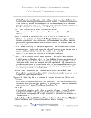Trust Measures and Indicators for Customers and Investors
Part II: Measuring Trust Indicators for Investors
 Copyright 2007 All Rights Reserved
Page 62 of 69
(“Robert Putnam has compiled data that point to a striking decline in sociability in the United States.
Since the 1950s, membership in voluntary associations has dropped.” “Communities of shared values,
whose members are willing to subordinate their private interests for the sake of larger goals of the
community as such, have become rarer. And it is these moral communities alone that can generate the
kind of social capital that is critical to organizational efficiency.”)
Rich J. (2002) “Golin/Harris Trust Survey”, Golin/Harris International.
("The erosion of trust indicated in the research is a call to action. And it must be heard loud and
clear.’”)
Simons, R., Mintzberg, H., and Basu, K, (2002) “Memo to: CEOs”, Fast Company, pp. 117.
(Business -- and capitalism -- are at a crossroads. Newspaper headlines today suggest a gathering
crisis, one of performance, values, and confidence. It's time for CEOs to rally around a new set of
business truths. It's time for an agenda that restores faith in business, trust in business leaders, and
hope in the future.”)
iii
Ezekiel, Z. (2005) “Rebuilding Trust in Canadian Organizations”, The Conference Board of Canada.
(A cautionary note: “In other words, to determine individuals’ propensity to trust, it is more useful to
measure what they have tended to do rather than what they profess to think.”)
Note: Lack of trust appears to be significant and widespread. See [Appendix].
iv
Ezekiel, Z. (2005) “Rebuilding Trust in Canadian Institutions”, The Conference Board of Canada.
(“In 2002, a majority of Canadians polled by the Centre for Ethical Orientation agreed that trust is in
decline. This survey found that ‘8 in 10 . . . Canadians agree distrust is growing,’ while 87 per cent
‘agree people are less trusting than in the past.’ Since then improvement, if any, has been slight. In
2004, a relatively optimistic survey suggested that public trust had rebounded somewhat from 2002,
but it also noted that ‘companies and governments cannot be cheered by simply returning to [what
were previously] historically low levels of trust.’”)
Accenture (2004) “The business of trust”, white paper referencing the World Economic Forum.
(“Such a decline could never be good news, but it is particularly worrying today because new ways of
doing business depend on high trust levels.”)
v
Fukuyama, F. (1996) “Trust: The social virtues and the creation of prosperity”, pp. 151, Free Press
Paperbacks.
(“Now trust has a very important pragmatic value, if nothing else. Trust is an important lubricant of a
social system. It is extremely efficient and it saves a lot of trouble to have a fair degree of reliance on
other people’s word.” – quoted of Nobel laureate Kenneth Arrow”)
Ibid., pp. 321.
(“People who do not trust one another will end up cooperating only under a system of formal rules
and regulations, which have to be negotiated, agreed to, litigated, and enforced, sometimes by
coercive means. This legal apparatus, serving as a substituted for trust, entails what economists call
‘transaction costs.’”)
Cai, R. (Defended on May 5th, 2004) “Trust and Transaction Costs in Industrial Districts”, Major Paper
submitted to the faculty of the Virginia Polytechnic Institute and State University.
 