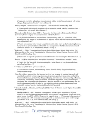 Trust Measures and Indicators for Customers and Investors
Part II: Measuring Trust Indicators for Investors
 Copyright 2007 All Rights Reserved
Page 63 of 69
(“In general, trust helps reduce these transaction costs and the input of transaction costs will in turn,
changes the perception of trustee’s trustworthiness.”)
Shirley, Mary M., “Institutions and Development”, The Ronald Coase Institute, May 2004.
(“ [For economic development] encourage trade by promoting trust & lowering transaction costs….
Trust correlates with growth & development.”)
Moore, C., and de Bruin, A.(June 2004) “A Transaction Cost Approach to Understanding Ethical
Behaviour”, World Congress of Social Economics, Albertville, France.
(“The presence of trust and an ethical mindset can substantially lower TCs [transaction costs].
Organizations may achieve TC economisation by applying trusting and ethical behaviours at both the
firm and societal level.”)
(“Trust is just as crucial at the broader societal level as it is at the micro level of conducting business.
Lower levels of generalized trust and morality in a society increase the TCs [transaction costs] of
conducting business for all entrepreneurs in such a society.”)
vi
Ip, G. (July 17, 2002) “Greenspan Gives Hopeful Outlook for Economy Despite Stock Swoon: Fed
Chairman Warns That Loss of Trust Caused by ‘Infectious Greed’ Could Undercut Recovery”, Wall
Street Journal Online, Page One.
("Breakdowns in corporate governance could undermine the trust necessary for efficient markets…”)
Ezekiel, Z. (2005) “Rebuilding Trust in Canadian Institutions”, The Conference Board of Canada.
(“Trust is the ‘glue’ that holds the economy together. In the absence of trust, investors hesitate,
capital markets falter,…”)
vii
Yankelovich (2004) “State of Consumer Trust”.
(“Trust increases retention, boosts spending, enables premium pricing and provides a lasting
competitive advantage.”)
Note: The evidence is compelling that increased levels of trust are good for business in general, and
specifically contribute to improving share value, investment, growth, revenue, price, profitability,
business effectiveness, productivity, change and agility, innovation and entrepreneurship, efficiency,
cost savings, sustainability, employee retention, stakeholder engagement, living values and good
citizenship, and collecting private information. However, a culture of trust must be rooted in at the
top, in corporate governance, in order for trust initiatives to have any hope of success and yield
sustainable business benefits. See itemized benefits in [Appendix]
viii
Keser, C., Leland, J., Shchat, J., and Juang, H. (2002) “Trust, the Internet, and the Digital Divide”, IBM
Research Report.
(Knack and Keefer (1997) “found that a very measure of how trusting inhabitants of different
countries are is a significant explanatory variable in regression of average annual growth rates in per
capita income from 1980 to 1992. Moreover, the impact is large – a 10% increase in the measure of
trust translates into a .8% increase in economic growth – a sizable increment given world average
growth rates of 1% to 3% in the latter half of the 20th century.”)
Ip, G. (July 17, 2002) “Greenspan Gives Hopeful Outlook for Economy Despite Stock Swoon: Fed
Chairman Warns That Loss of Trust Caused by ‘Infectious Greed’ Could Undercut Recovery”, Wall
Street Journal Online, Page One.
 