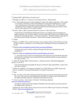 Trust Measures and Indicators for Customers and Investors
Part II: Measuring Trust Indicators for Investors
 Copyright 2007 All Rights Reserved
Page 66 of 69
xix
Edelman (2007) “2007 Edelman Trust Barometer”
xx
O’Rourke, P.J. (2007) “P. J. O’Rourke on the Wealth of Nations”, Atlantic Books.
xxi
Note: The classification process requires judgement to make valid category assignments. The examples
are used only to illustrate use of the Trust Enablement®
Framework for indicating trust. In many
cases, valid arguments can be made for reclassifying items in different ways. It is critical that a
well-defined context is applied consistently throughout the classification process in order to ensure
that the results indicate trust for a specific purpose.
xxii
Strouse, J. (July 7, 2002) “Capitalism Depends on Character”, New York Times.
(“Someone has to stand behind the fundamental accuracy of a company's financial statements in a
legally responsible way, but derelict auditors, executives and boards of directors have defaulted, either
by design or inexcusable ignorance. A second tier of guardians -- Wall Street analysts, rating agencies,
the Securities and Exchange Commission -- failed to issue warnings of corporate deceit.”)
xxiii
Frankel
xxiv
Macey, J. R. (2003) "A Pox on Both Your Houses: Enron, Sarbanes-Oxley and the Debate Concerning
the Relative Efficacy of Mandatory versus Enabling Rule", Washington University Law Quarterly, vol.
81:329.
xxv
Wikipedia, http://en.wikipedia.org/wiki/Corporate_governance#Definition.
(“Corporate governance is the key mechanism through which this trust is maintained across all
stakeholders.”).
Wikipedia, at http://en.wikipedia.org/wiki/Governance#Corporate_governance.
(“…provide the means by which each individual part of the organisation can trust that the other parts
each make their contribution to the mutual benefit of the organisation and that none gain unfairly at
the expense of others….”)
xxvi
Smith, J.H. (Summer 2003) “The Shareholder vs. Stakeholder Debate”, MIT Sloan Management
Review, vol. 44, No. 4.
(“Jay Lorsch states that two principles for the nexus of directors’ legal responsibilities: a duty of care
and a duty of loyalty.).
xxvii
Martin, R., and Bailie, J. (La Sapiniere, September 5 to 7, 2003, draft June 10, 2003) “Background
Paper on ‘Confidence Control and Compensation in the Modern Corporation’”.
xxviii
Ibid.
xxix
Note: To clarify, as the reader will discern from the discussion on trust, the statement does not use the
term ‘trust’ in the sense of a relationship between individuals, but instead as trust and confidence in
the implicit and explicit promises or obligations of the respective parties.
xxx
“Article at a Glance: Better boards in Thailand”, The McKinsey Quarterly,
http://www.mckinseyquarterly.com.
(“Companies [listed on the stock exchange in Thailand] with strong corporate governance practices
have higher market valuations.”)
Thompson, M. (June 4, 2001) “Better Corporate Governance Pays Off for Large Companies in Emerging
Markets”, http://www.socialfunds.com.
 