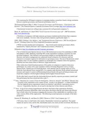 Trust Measures and Indicators for Customers and Investors
Part II: Measuring Trust Indicators for Investors
 Copyright 2007 All Rights Reserved
Page 67 of 69
(“In examining the 100 largest companies in emerging markets, researchers found a strong correlation
between corporate governance and financial performance ratios.”).
The Financial Express (May 5, 2003) “Corporate Governance and Performance – Expectations and
Realities”, The Financial Express, Corporate Governance Press Coverage, http://www.mckinsey.com.
(“Institutional investors are willing to pay a premium for well-governed companies.”).
Bauer, B., and Guenser, N. (April 2003) “Good Corporate Governance pays off!”, ABP Investments,
http://www.deminor.org/.
(“Portfolios of companies with high corporate governance standards perform better than companies
with worse standards. Investors value well-governed companies significantly higher.”)
(2001, 2003) “Striking a New Balance” and “Institutional Investor Preferences: 2003 Second Quarter
Results”, Working Council for CFOs, PeopleSoft Presentation materials.
(“While investors penalize poor transparency … they reward good corporate governance efforts.
[measured by “Opacity Discount” and “Corporate Governance e Premium”]).
Wikipedia at http://en.wikipedia.org/wiki/Corporate_governance
(“In its 'Global Investor Opinion Survey' of over 200 institutional investors first undertaken in 2000
and updated in 2002, McKinsey found that 80% of the respondents would pay a premium for well-
governed companies. They defined a well-governed company as one that had mostly out-side
directors, who had no management ties, undertook formal evaluation of its directors, and was
responsive to investors' requests for information on governance issues. The size of the premium varied
by market, from 11% for Canadian companies to around 40% for companies where the regulatory
backdrop was least certain (those in Morocco, Egypt and Russia).
Other studies have linked broad perceptions of the quality of companies to superior share price
performance. In a study of five year cumulative returns of Fortune Magazine's survey of 'most
admired firms', Antunovich et al found that those ‘most admired’ had an average return of 125%,
whilst the 'least admired' firms returned 80%. In a separate study Business Week enlisted institutional
investors and 'experts' to assist in differentiating between boards with good and bad governance and
found that companies with the highest rankings had the highest financial returns.
On the other hand, research into the relationship between specific corporate governance controls and
firm performance has been mixed and often weak.”)
xxxi
Note: Fiduciaries are a source of trust for third parties. However, directors’ and officers’ fiduciary duty
of loyalty to the corporation is not a matter of trust. Loyalty is an obligation -- a control mechanism.
The law implicitly gives corporations control over directors’ and officers’ motivations (motive
forces). Corporations, therefore, do not need to develop trust in their directors and officers.
xxxii
Note: A tug of war is being waged between the those who believe that corporations should be
governed to maximize shareholder value versus those who believe that the only honest and efficient
way to build value is by focusing on engaging the resources of key stakeholders to contribute to the
value creation efforts of the organization. The following excerpt represents an example of the latter
perspective.
Simons, R., Mintzberg, H., and Basu, K, (2002) “Memo to: CEOs”, Fast Company, pp. 117.
(“Of course, there is a half-truth in this mantra: Shareholders' interests are significant. The capital
markets do need to work, and for that, shareholders need a fair return on their investment. But there is
 