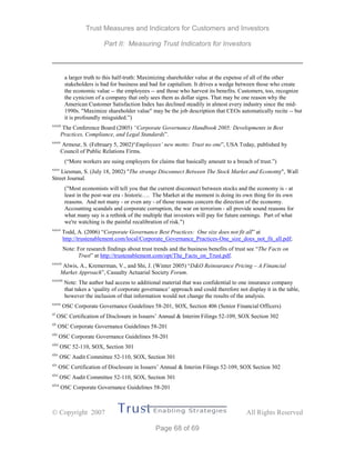 Trust Measures and Indicators for Customers and Investors
Part II: Measuring Trust Indicators for Investors
 Copyright 2007 All Rights Reserved
Page 68 of 69
a larger truth to this half-truth: Maximizing shareholder value at the expense of all of the other
stakeholders is bad for business and bad for capitalism. It drives a wedge between those who create
the economic value -- the employees -- and those who harvest its benefits. Customers, too, recognize
the cynicism of a company that only sees them as dollar signs. That may be one reason why the
American Customer Satisfaction Index has declined steadily in almost every industry since the mid-
1990s. "Maximize shareholder value" may be the job description that CEOs automatically recite -- but
it is profoundly misguided.”)
xxxiii
The Conference Board (2005) “Corporate Governance Handbook 2005: Developments in Best
Practices, Compliance, and Legal Standards”.
xxxiv
Armour, S. (February 5, 2002)“Employees’ new motto: Trust no one”, USA Today, published by
Council of Public Relations Firms.
(“More workers are suing employers for claims that basically amount to a breach of trust.”)
xxxv
Liesman, S. (July 18, 2002) "The strange Disconnect Between The Stock Market and Economy", Wall
Street Journal.
("Most economists will tell you that the current disconnect between stocks and the economy is - at
least in the post-war era - historic…. The Market at the moment is doing its own thing for its own
reasons. And not many - or even any - of those reasons concern the direction of the economy.
Accounting scandals and corporate corruption, the war on terrorism - all provide sound reasons for
what many say is a rethink of the multiple that investors will pay for future earnings. Part of what
we're watching is the painful recalibration of risk.")
xxxvi
Todd, A. (2006) “Corporate Governance Best Practices: One size does not fit all” at
http://trustenablement.com/local/Corporate_Governance_Practices-One_size_does_not_fit_all.pdf;
Note: For research findings about trust trends and the business benefits of trust see “The Facts on
Trust” at http://trustenablement.com/opt/The_Facts_on_Trust.pdf.
xxxvii
Alwis, A., Kremerman, V., and Shi, J. (Winter 2005) “D&O Reinsurance Pricing – A Financial
Market Approach”, Casualty Actuarial Society Forum.
xxxviii
Note: The author had access to additional material that was confidential to one insurance company
that takes a ‘quality of corporate governance’ approach and could therefore not display it in the table,
however the inclusion of that information would not change the results of the analysis.
xxxix
OSC Corporate Governance Guidelines 58-201, SOX, Section 406 (Senior Financial Officers)
xl
OSC Certification of Disclosure in Issuers’ Annual & Interim Filings 52-109, SOX Section 302
xli
OSC Corporate Governance Guidelines 58-201
xlii
OSC Corporate Governance Guidelines 58-201
xliii
OSC 52-110, SOX, Section 301
xliv
OSC Audit Committee 52-110, SOX, Section 301
xlv
OSC Certification of Disclosure in Issuers’ Annual & Interim Filings 52-109, SOX Section 302
xlvi
OSC Audit Committee 52-110, SOX, Section 301
xlvii
OSC Corporate Governance Guidelines 58-201
 