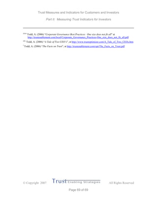 Trust Measures and Indicators for Customers and Investors
Part II: Measuring Trust Indicators for Investors
 Copyright 2007 All Rights Reserved
Page 69 of 69
xlviii
Todd, A. (2006) “Corporate Governance Best Practices: One size does not fit all” at
http://trustenablement.com/local/Corporate_Governance_Practices-One_size_does_not_fit_all.pdf
xlix
Todd, A. (2006) “A Tale of Two CEO’s”, at http://www.trustoptimizer.com/A_Tale_of_Two_CEOs.htm
l
Todd, A. (2006) “The Facts on Trust”, at http://trustenablement.com/opt/The_Facts_on_Trust.pdf
 