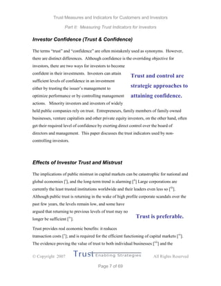Trust Measures and Indicators for Customers and Investors
Part II: Measuring Trust Indicators for Investors
 Copyright 2007 All Rights Reserved
Page 7 of 69
Investor Confidence (Trust & Confidence)
The terms “trust” and “confidence” are often mistakenly used as synonyms. However,
there are distinct differences. Although confidence is the overriding objective for
investors, there are two ways for investors to become
confident in their investments. Investors can attain
sufficient levels of confidence in an investment
either by trusting the issuer’s management to
optimize performance or by controlling management
actions. Minority investors and investors of widely
held public companies rely on trust. Entrepreneurs, family members of family owned
businesses, venture capitalists and other private equity investors, on the other hand, often
get their required level of confidence by exerting direct control over the board of
directors and management. This paper discusses the trust indicators used by non-
controlling investors.
Effects of Investor Trust and Mistrust
The implications of public mistrust in capital markets can be catastrophic for national and
global economies [i
], and the long-term trend is alarming [ii
] Large corporations are
currently the least trusted institutions worldwide and their leaders even less so [iii
].
Although public trust is returning in the wake of high profile corporate scandals over the
past few years, the levels remain low, and some have
argued that returning to previous levels of trust may no
longer be sufficient [iv
].
Trust provides real economic benefits: it reduces
transaction costs [v
]; and is required for the efficient functioning of capital markets [vi
].
The evidence proving the value of trust to both individual businesses [vii
] and the
Trust and control are
strategic approaches to
attaining confidence.
Trust is preferable.
 