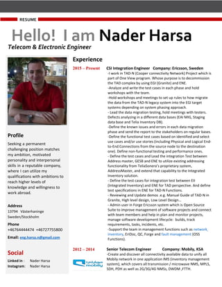 RESUME
Hello! I am Nader HarsaTelecom & Electronic Engineer
Experience
2015 – Present CSI Integration Engineer Company: Ericsson, Sweden
-I work in TAD-N (Cooper connectivity Network) Project which is
part of One View program. Whose purpose is to decommission
the TAD complex by using EGI (Granite) and ENE.
-Analyze and write the test cases in each phase and hold
workshops with the team.
-Hold workshops and meetings to set up rules to how migrate
the data from the TAD-N legacy system into the EGI target
systems depending on system phasing approach.
- Lead the data migration testing, hold meetings with testers.
Defects analyzing in a different data bases (EAI MIG, Staging
data base and Telia Inventory DB).
-Define the known issues and errors in each data migration
phase and send the report to the stakeholders on regular bases.
-Define the functional test cases based on identified and select
use cases and/or use stories (including Physical and Logical End-
to-End Connections from the source node to the destination
one). Define non-functional testing and performance ones.
- Define the test cases and Lead the integration Test between
Address master, GESB and ENE to utilize existing addressing
functionality from TeliaSonera’s proprietary system,
AddressMaster, and extend that capability to the Integrated
Inventory solution.
- Define the test cases for integration test between EII
(Integrated Inventory) and ENE for TAD perspective. And define
test specifications in ENE for TAD-N Functions.
- Reviewing and Update demos .e.g. Manual Guide of TAD-N in
Granite, High level design, Low Level Design…
- Admin user in Forge Ericsson system which is Open Source
Suite to improve management of software projects and connect
with team members and help in plan and monitor projects,
manage software development lifecycle: builds, track
requirements, tasks, incidents, etc.
-Support the team in management functions such as network
inventory, EriDoc, QC, Forge and fault management (OSS
Functions).
2012 – 2014 Senior Telecom Engineer Company: Mobily, KSA
-Create and discover all connectivity available data to unify all
Mobily network in one application IMS (inventory management
system), which covers all transmission / microwave NMS, MPLS,
SDH, PDH as well as 2G/3G/4G NMSs, DWDM ,FTTH.
Profile
Seeking a permanent
challenging position matches
my ambition, motivated
personality and interpersonal
skills in a reputable company,
where I can utilize my
qualifications with ambitions to
reach higher levels of
knowledge and willingness to
work abroad.
Address
13794 Västerhaninge
Sweden/Stockholm
Phone
+46764444474 +46727755800
Email: eng.harsa.n@gmail.com
Social
Linked in : Nader Harsa
Instagram: Nader Harsa
 