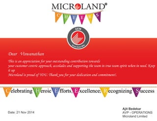 Dear Viswanathan
This is an appreciation for your outstanding contribution towards
your customer centric approach, accolades and supporting the team in true team spirit when in need. Keep
it up
Microland is proud of YOU. Thank you for your dedication and commitment!.
Date: 21 Nov 2014
Ajit Bedekar
AVP - OPERATIONS
Microland Limited
 